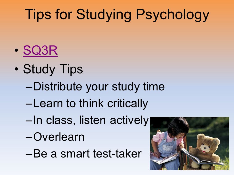 Tips for Studying Psychology SQ3R Study Tips –Distribute your study time –Learn to think critically –In class, listen actively –Overlearn –Be a smart test-taker