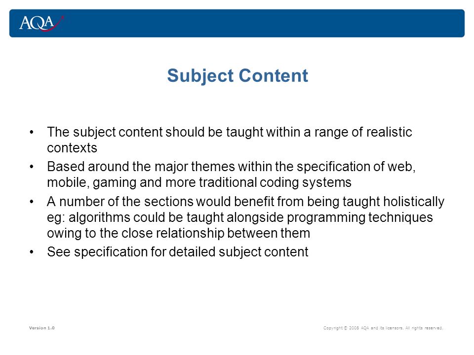 Subject Content The subject content should be taught within a range of realistic contexts Based around the major themes within the specification of web, mobile, gaming and more traditional coding systems A number of the sections would benefit from being taught holistically eg: algorithms could be taught alongside programming techniques owing to the close relationship between them See specification for detailed subject content Version 1.0 Copyright © 2008 AQA and its licensors.