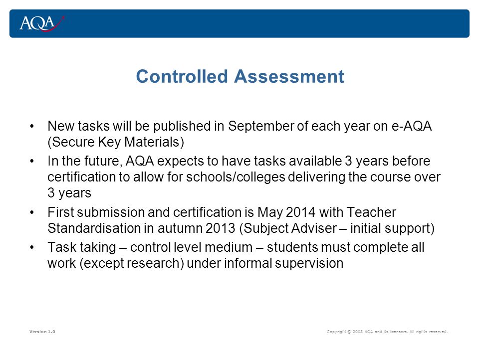 Controlled Assessment New tasks will be published in September of each year on e-AQA (Secure Key Materials) In the future, AQA expects to have tasks available 3 years before certification to allow for schools/colleges delivering the course over 3 years First submission and certification is May 2014 with Teacher Standardisation in autumn 2013 (Subject Adviser – initial support) Task taking – control level medium – students must complete all work (except research) under informal supervision Version 1.0 Copyright © 2008 AQA and its licensors.