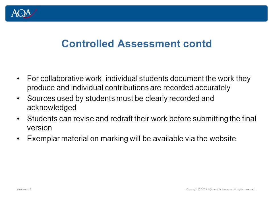 Controlled Assessment contd For collaborative work, individual students document the work they produce and individual contributions are recorded accurately Sources used by students must be clearly recorded and acknowledged Students can revise and redraft their work before submitting the final version Exemplar material on marking will be available via the website Version 1.0 Copyright © 2008 AQA and its licensors.