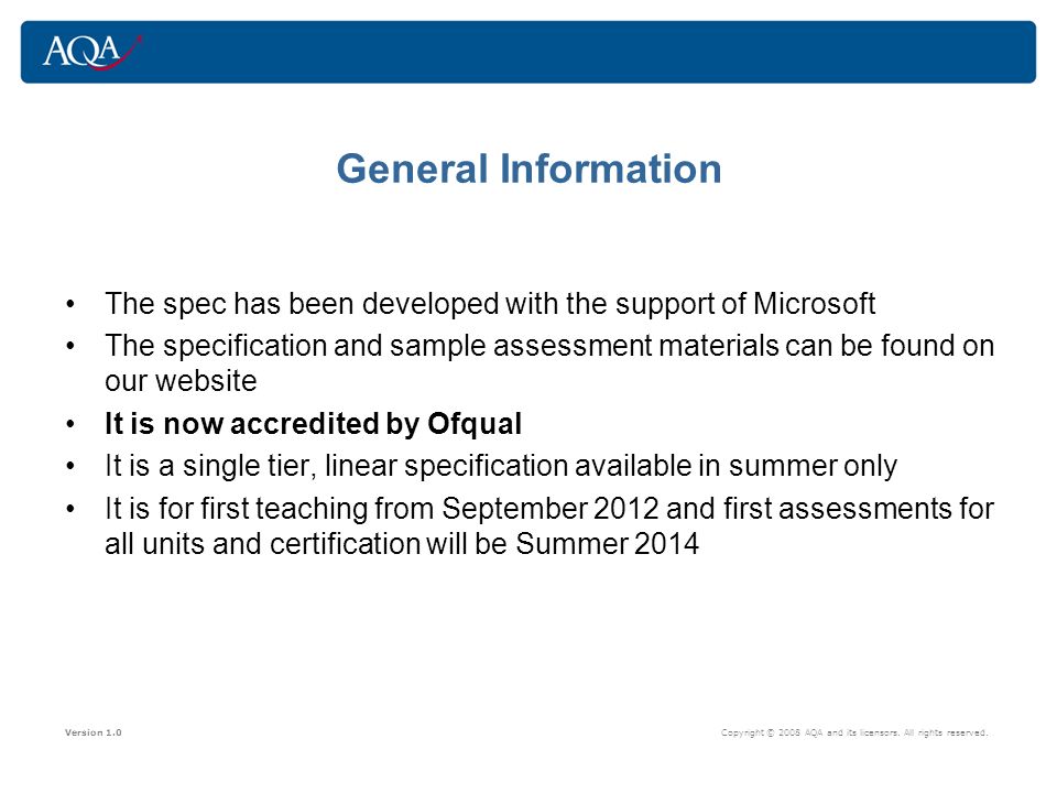 General Information The spec has been developed with the support of Microsoft The specification and sample assessment materials can be found on our website It is now accredited by Ofqual It is a single tier, linear specification available in summer only It is for first teaching from September 2012 and first assessments for all units and certification will be Summer 2014 Version 1.0 Copyright © 2008 AQA and its licensors.