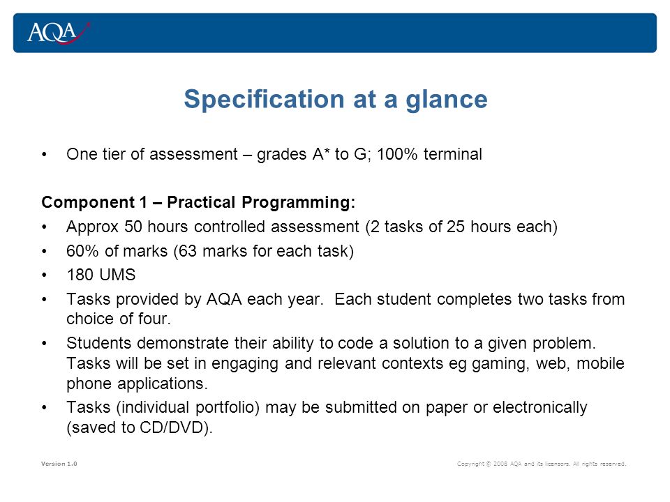 Specification at a glance One tier of assessment – grades A* to G; 100% terminal Component 1 – Practical Programming: Approx 50 hours controlled assessment (2 tasks of 25 hours each) 60% of marks (63 marks for each task) 180 UMS Tasks provided by AQA each year.