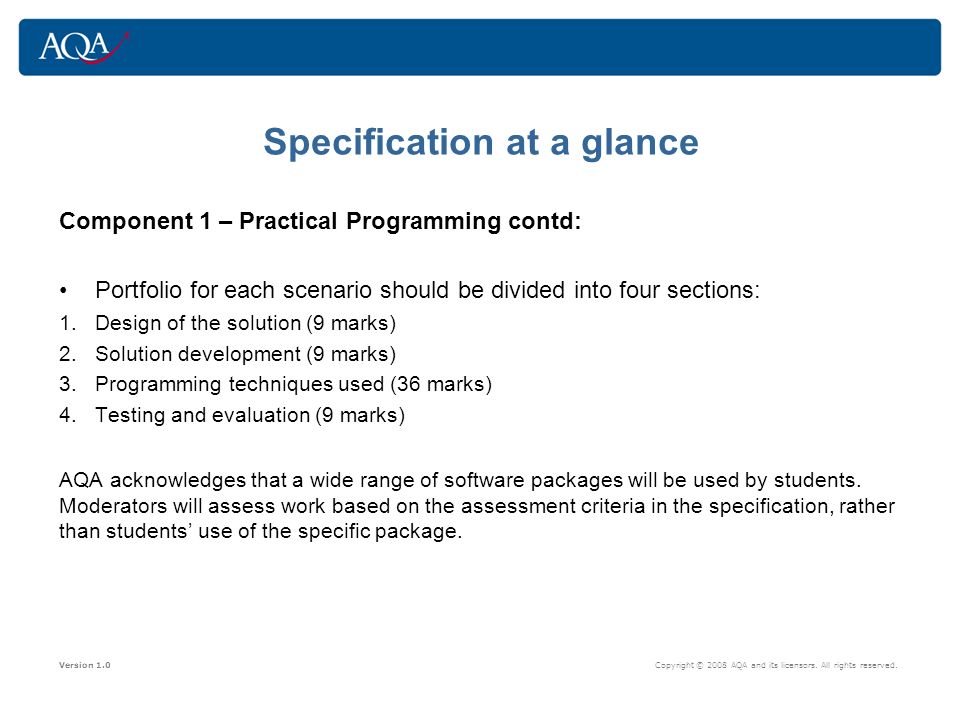 Specification at a glance Component 1 – Practical Programming contd: Portfolio for each scenario should be divided into four sections: 1.Design of the solution (9 marks) 2.Solution development (9 marks) 3.Programming techniques used (36 marks) 4.Testing and evaluation (9 marks) AQA acknowledges that a wide range of software packages will be used by students.