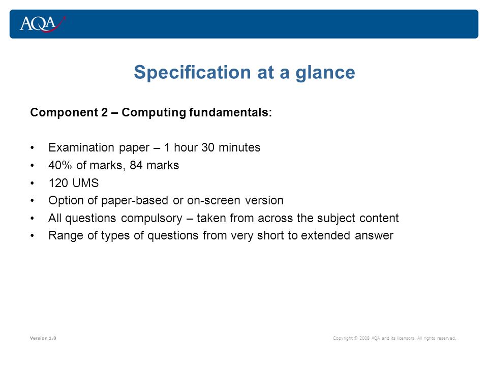 Specification at a glance Component 2 – Computing fundamentals: Examination paper – 1 hour 30 minutes 40% of marks, 84 marks 120 UMS Option of paper-based or on-screen version All questions compulsory – taken from across the subject content Range of types of questions from very short to extended answer Version 1.0 Copyright © 2008 AQA and its licensors.