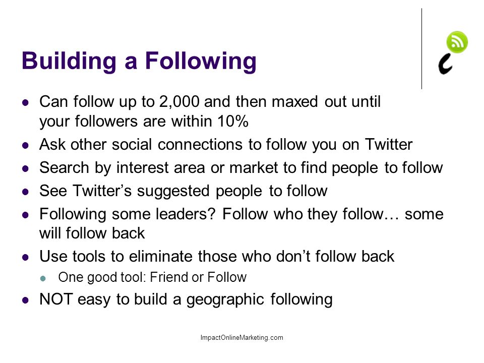 Building a Following Can follow up to 2,000 and then maxed out until your followers are within 10% Ask other social connections to follow you on Twitter Search by interest area or market to find people to follow See Twitter’s suggested people to follow Following some leaders.