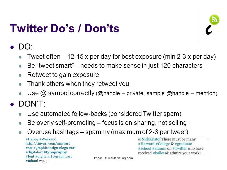 Twitter Do’s / Don’ts DO: Tweet often – x per day for best exposure (min 2-3 x per day) Be tweet smart – needs to make sense in just 120 characters Retweet to gain exposure Thank others when they retweet you symbol correctly – private; – mention) DON’T: Use automated follow-backs (considered Twitter spam) Be overly self-promoting – focus is on sharing, not selling Overuse hashtags – spammy (maximum of 2-3 per tweet) ImpactOnlineMarketing.com