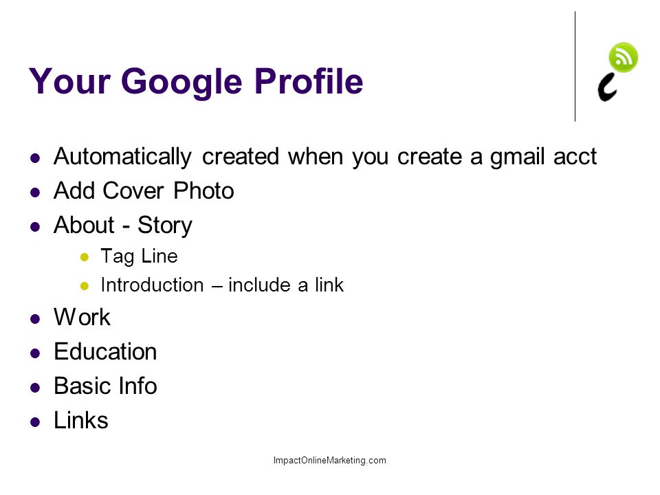 Your Google Profile Automatically created when you create a gmail acct Add Cover Photo About - Story Tag Line Introduction – include a link Work Education Basic Info Links ImpactOnlineMarketing.com