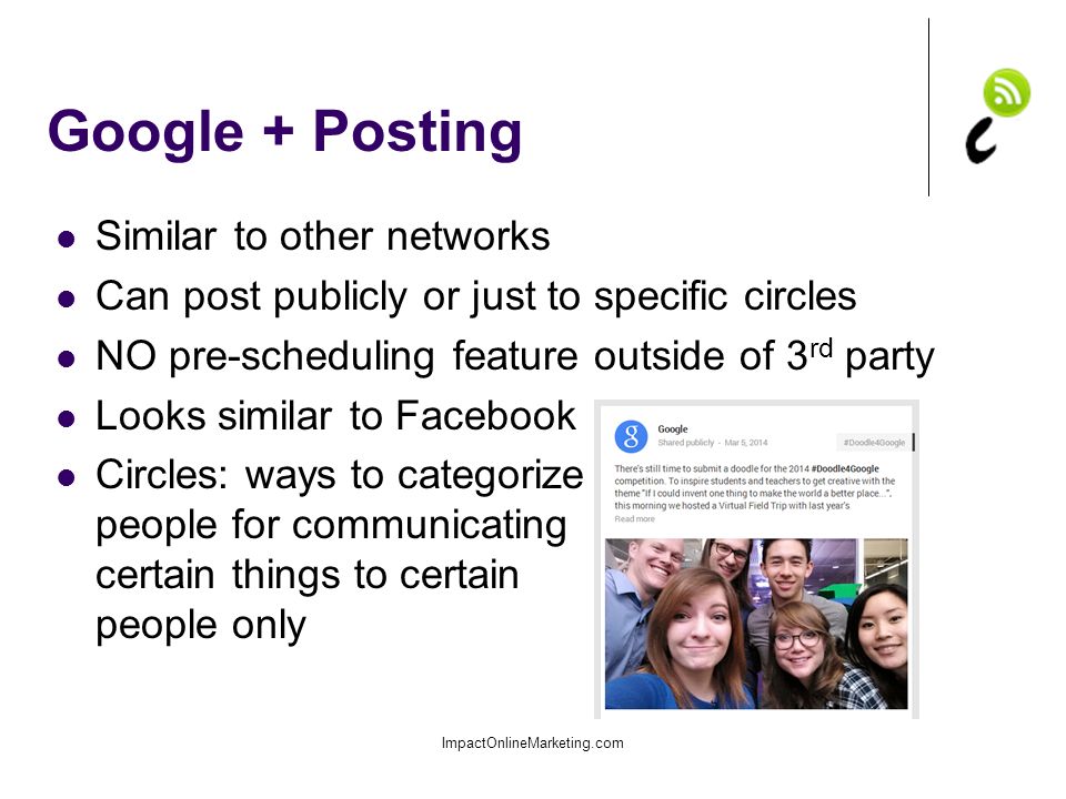 Google + Posting Similar to other networks Can post publicly or just to specific circles NO pre-scheduling feature outside of 3 rd party Looks similar to Facebook Circles: ways to categorize people for communicating certain things to certain people only ImpactOnlineMarketing.com