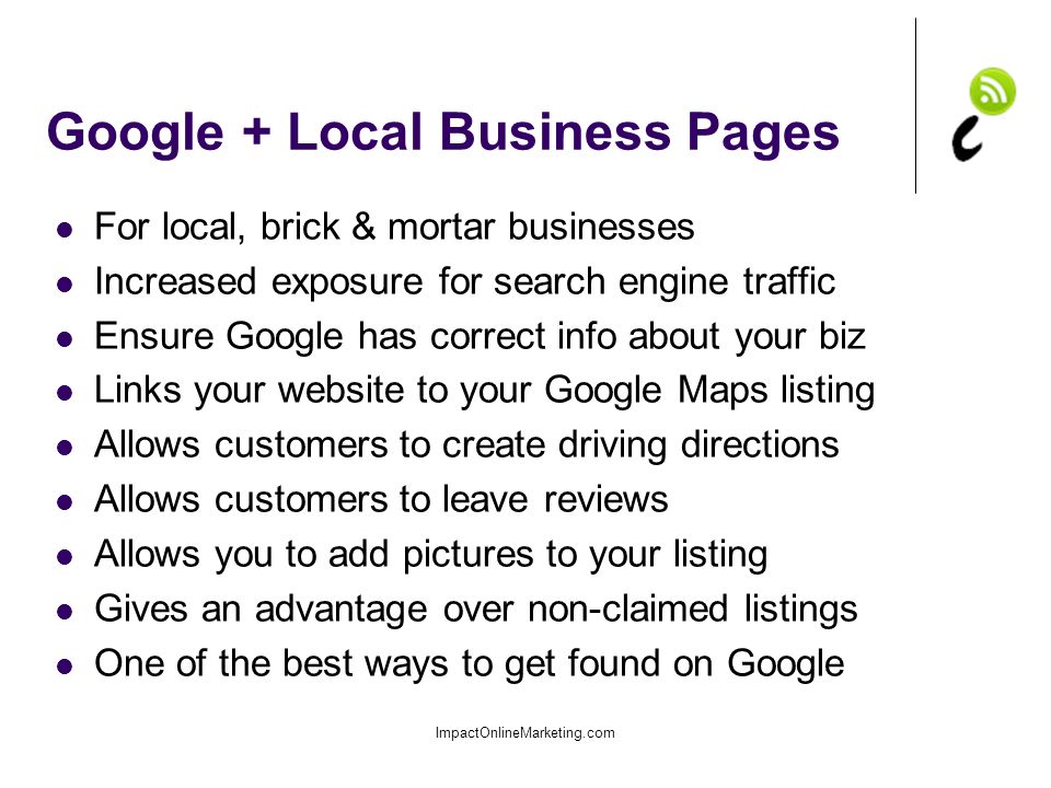 Google + Local Business Pages For local, brick & mortar businesses Increased exposure for search engine traffic Ensure Google has correct info about your biz Links your website to your Google Maps listing Allows customers to create driving directions Allows customers to leave reviews Allows you to add pictures to your listing Gives an advantage over non-claimed listings One of the best ways to get found on Google ImpactOnlineMarketing.com