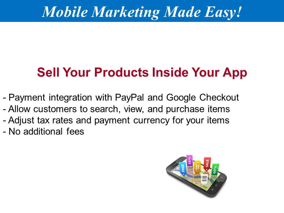 Sell Your Products Inside Your App - Payment integration with PayPal and Google Checkout - Allow customers to search, view, and purchase items - Adjust tax rates and payment currency for your items - No additional fees Mobile Marketing Made Easy!