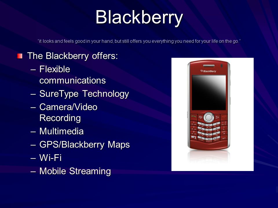 Blackberry it looks and feels good in your hand, but still offers you everything you need for your life on the go. The Blackberry offers: –Flexible communications –SureType Technology –Camera/Video Recording –Multimedia –GPS/Blackberry Maps –Wi-Fi –Mobile Streaming