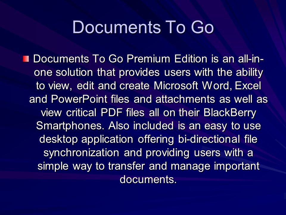 Documents To Go Documents To Go Premium Edition is an all-in- one solution that provides users with the ability to view, edit and create Microsoft Word, Excel and PowerPoint files and attachments as well as view critical PDF files all on their BlackBerry Smartphones.