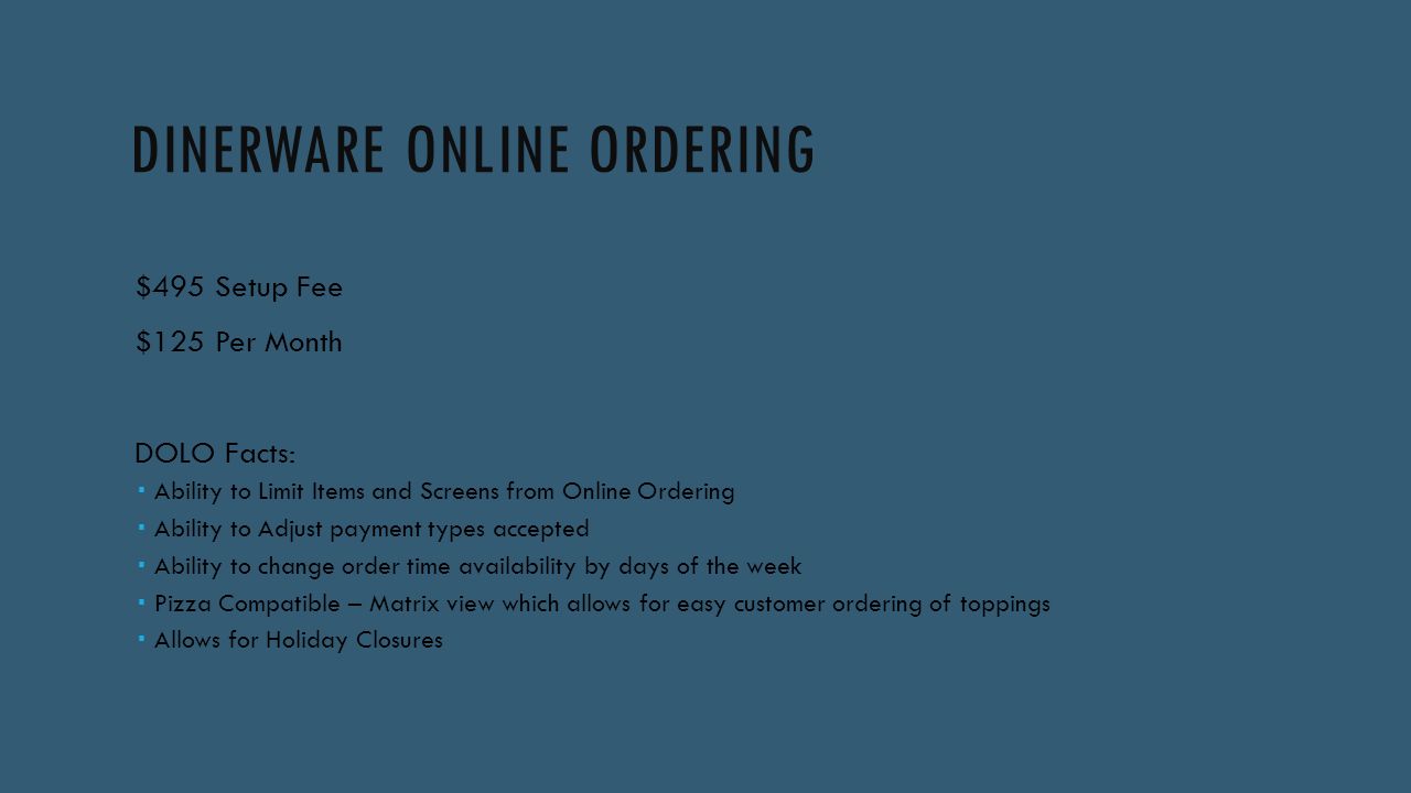 DINERWARE ONLINE ORDERING $495 Setup Fee $125 Per Month DOLO Facts:  Ability to Limit Items and Screens from Online Ordering  Ability to Adjust payment types accepted  Ability to change order time availability by days of the week  Pizza Compatible – Matrix view which allows for easy customer ordering of toppings  Allows for Holiday Closures