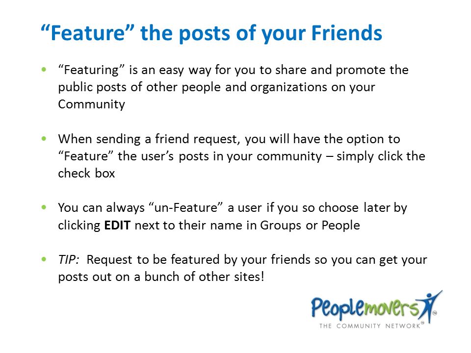 Feature the posts of your Friends Featuring is an easy way for you to share and promote the public posts of other people and organizations on your Community When sending a friend request, you will have the option to Feature the user’s posts in your community – simply click the check box You can always un-Feature a user if you so choose later by clicking EDIT next to their name in Groups or People TIP: Request to be featured by your friends so you can get your posts out on a bunch of other sites!
