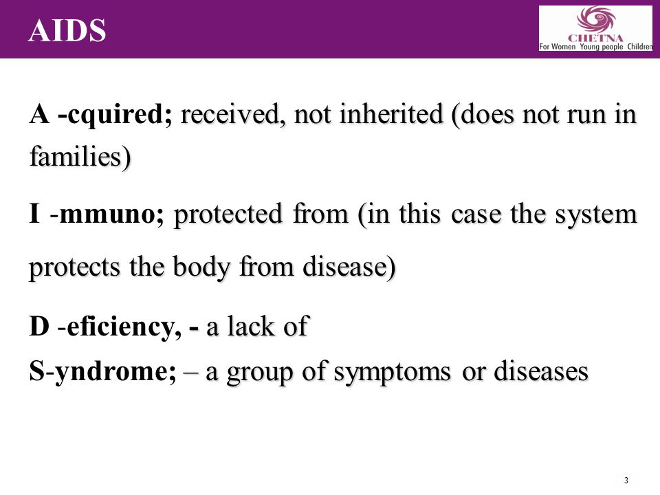 3 AIDS received, not inherited (does not run in families) A -cquired; received, not inherited (does not run in families) protected from (in this case the system protects the body from disease) I -mmuno; protected from (in this case the system protects the body from disease) - a lack of D -eficiency, - a lack of – a group of symptoms or diseases S-yndrome; – a group of symptoms or diseases