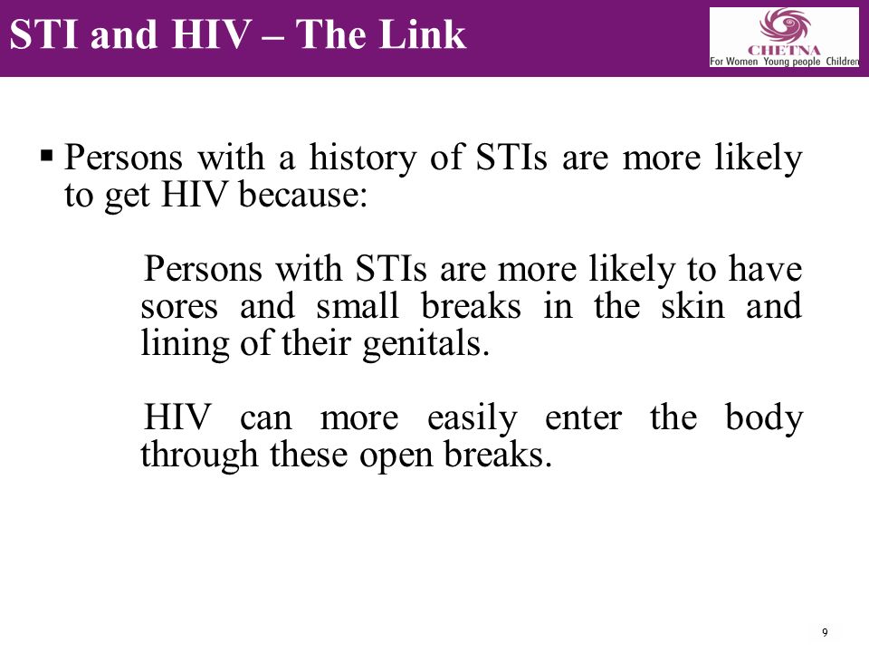 9 STI and HIV – The Link  Persons with a history of STIs are more likely to get HIV because: Persons with STIs are more likely to have sores and small breaks in the skin and lining of their genitals.