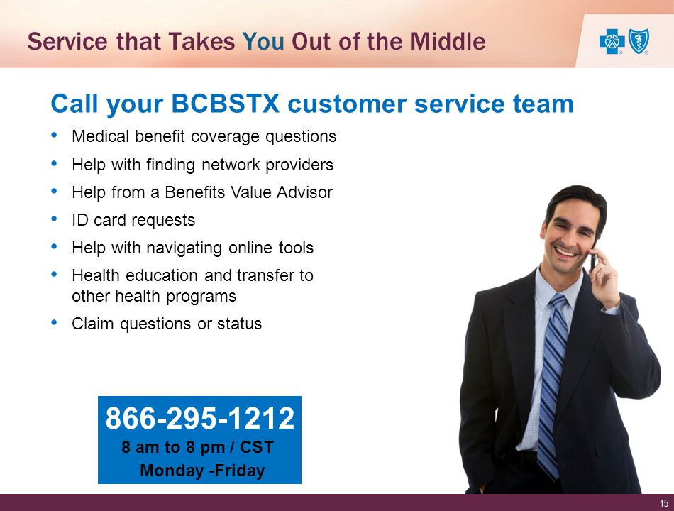 Medical benefit coverage questions Help with finding network providers Help from a Benefits Value Advisor ID card requests Help with navigating online tools Health education and transfer to other health programs Claim questions or status Call your BCBSTX customer service team am to 8 pm / CST Monday -Friday Service that Takes You Out of the Middle 15