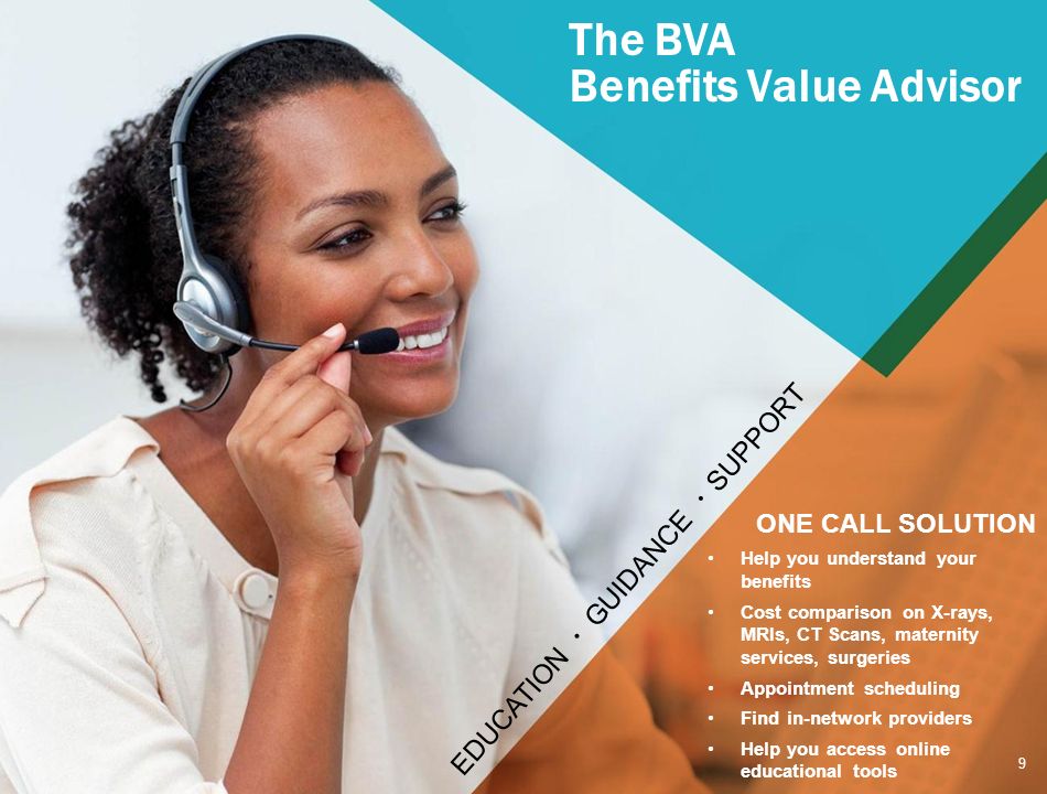 The BVA Benefits Value Advisor EDUCATION GUIDANCE SUPPORT 9 ONE CALL SOLUTION Help you understand your benefits Cost comparison on X-rays, MRIs, CT Scans, maternity services, surgeries Appointment scheduling Find in-network providers Help you access online educational tools