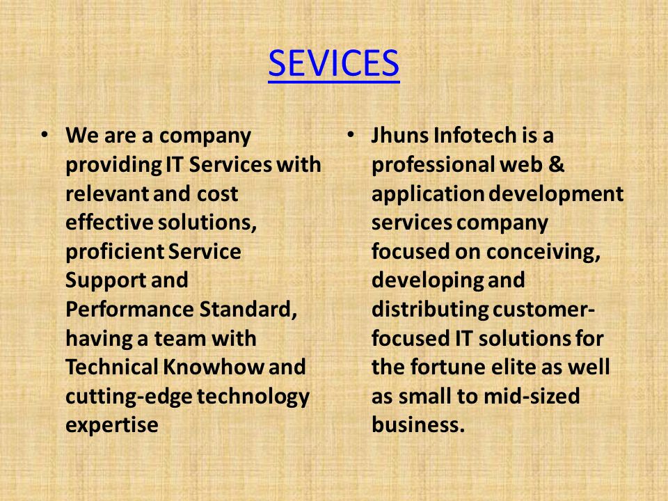 SEVICES We are a company providing IT Services with relevant and cost effective solutions, proficient Service Support and Performance Standard, having a team with Technical Knowhow and cutting-edge technology expertise Jhuns Infotech is a professional web & application development services company focused on conceiving, developing and distributing customer- focused IT solutions for the fortune elite as well as small to mid-sized business.