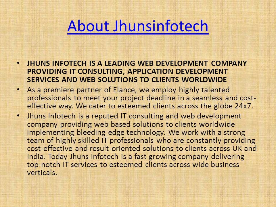 About Jhunsinfotech JHUNS INFOTECH IS A LEADING WEB DEVELOPMENT COMPANY PROVIDING IT CONSULTING, APPLICATION DEVELOPMENT SERVICES AND WEB SOLUTIONS TO CLIENTS WORLDWIDE As a premiere partner of Elance, we employ highly talented professionals to meet your project deadline in a seamless and cost- effective way.