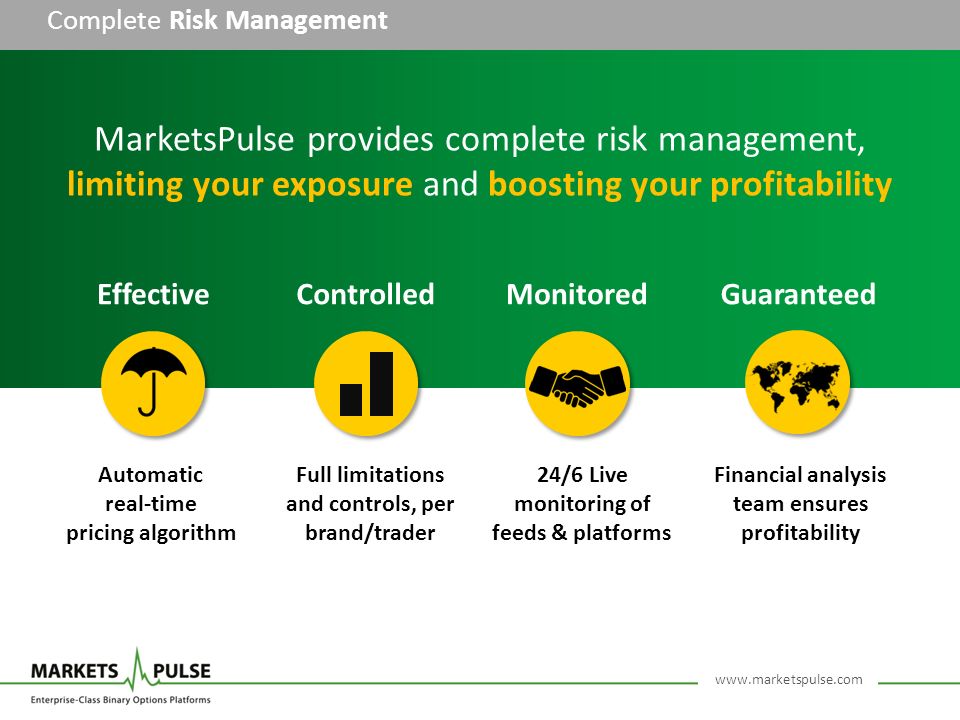 Complete Risk Management Financial analysis team ensures profitability MarketsPulse provides complete risk management, limiting your exposure and boosting your profitability Automatic real-time pricing algorithm Full limitations and controls, per brand/trader 24/6 Live monitoring of feeds & platforms EffectiveControlledMonitoredGuaranteed