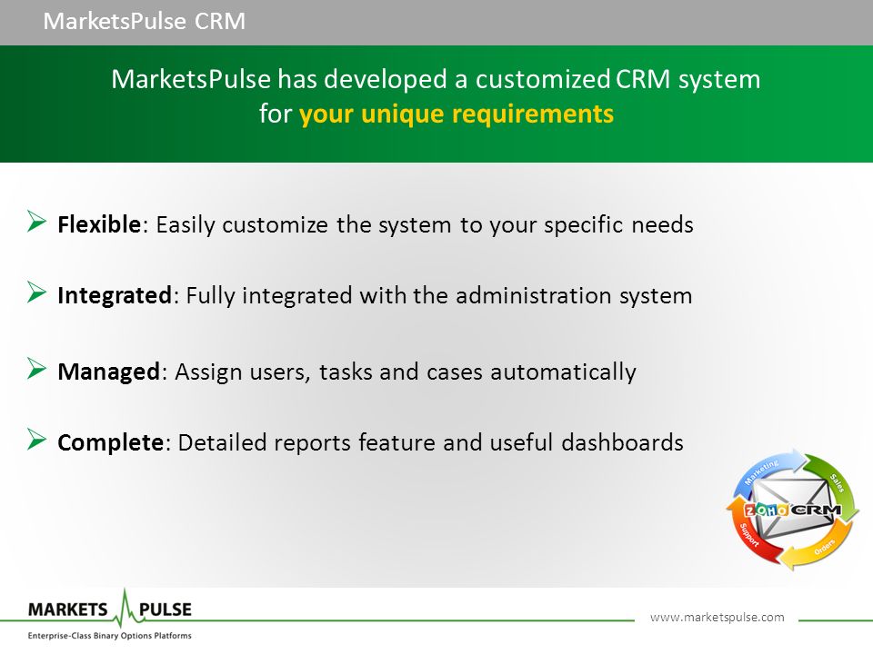 MarketsPulse CRM  Flexible: Easily customize the system to your specific needs  Integrated: Fully integrated with the administration system  Managed: Assign users, tasks and cases automatically  Complete: Detailed reports feature and useful dashboards MarketsPulse has developed a customized CRM system for your unique requirements