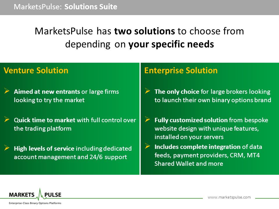MarketsPulse: Solutions Suite Venture Solution  Aimed at new entrants or large firms looking to try the market  Quick time to market with full control over the trading platform  High levels of service including dedicated account management and 24/6 support Enterprise Solution  The only choice for large brokers looking to launch their own binary options brand  Fully customized solution from bespoke website design with unique features, installed on your servers  Includes complete integration of data feeds, payment providers, CRM, MT4 Shared Wallet and more MarketsPulse has two solutions to choose from depending on your specific needs