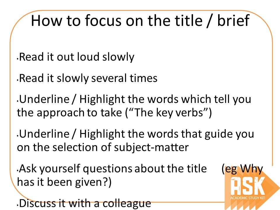 How to focus on the title / brief Read it out loud slowly Read it slowly several times Underline / Highlight the words which tell you the approach to take ( The key verbs ) Underline / Highlight the words that guide you on the selection of subject-matter Ask yourself questions about the title (eg Why has it been given ) Discuss it with a colleague