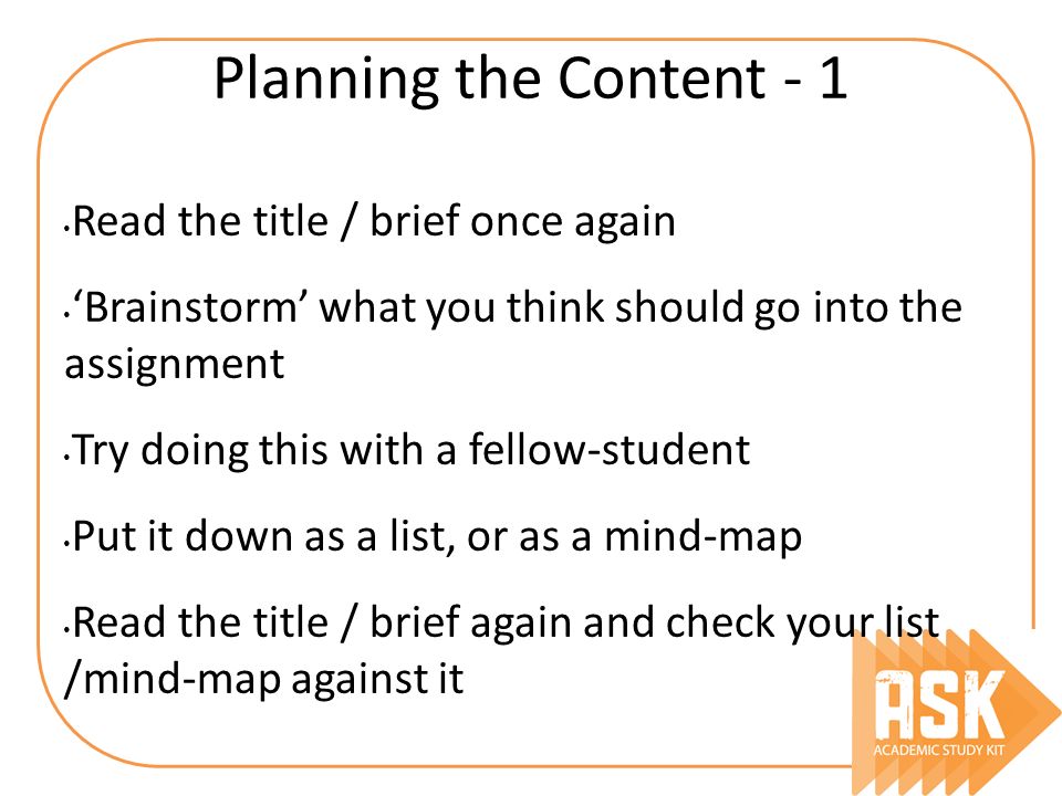 Planning the Content - 1 Read the title / brief once again ‘Brainstorm’ what you think should go into the assignment Try doing this with a fellow-student Put it down as a list, or as a mind-map Read the title / brief again and check your list /mind-map against it