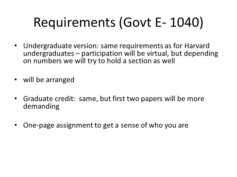 Requirements (Govt E- 1040) Undergraduate version: same requirements as for Harvard undergraduates – participation will be virtual, but depending on numbers we will try to hold a section as well will be arranged Graduate credit: same, but first two papers will be more demanding One-page assignment to get a sense of who you are