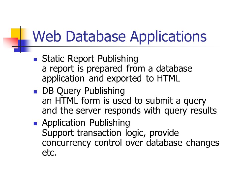 Web Database Applications Static Report Publishing a report is prepared from a database application and exported to HTML DB Query Publishing an HTML form is used to submit a query and the server responds with query results Application Publishing Support transaction logic, provide concurrency control over database changes etc.