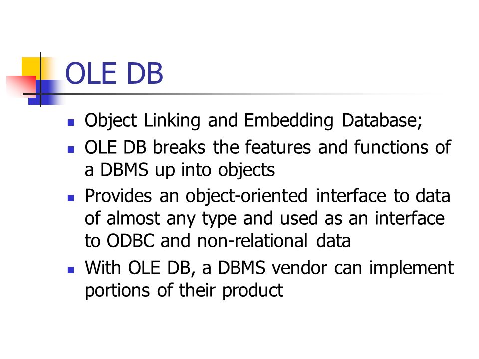 OLE DB Object Linking and Embedding Database; OLE DB breaks the features and functions of a DBMS up into objects Provides an object-oriented interface to data of almost any type and used as an interface to ODBC and non-relational data With OLE DB, a DBMS vendor can implement portions of their product Page 348