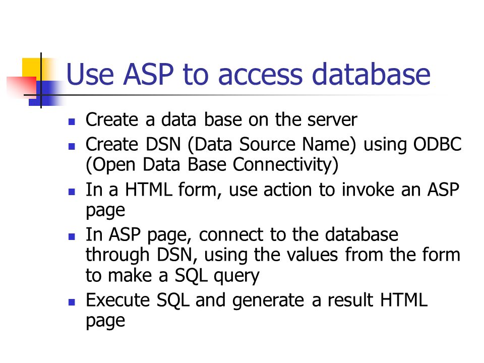 Use ASP to access database Create a data base on the server Create DSN (Data Source Name) using ODBC (Open Data Base Connectivity) In a HTML form, use action to invoke an ASP page In ASP page, connect to the database through DSN, using the values from the form to make a SQL query Execute SQL and generate a result HTML page