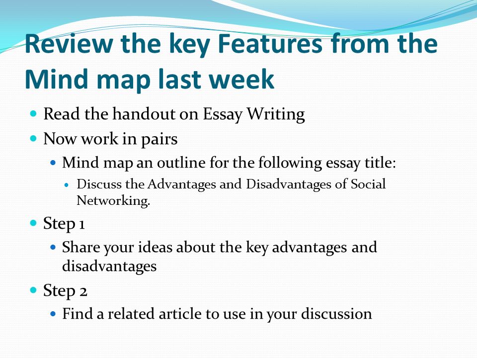 Review the key Features from the Mind map last week Read the handout on Essay Writing Now work in pairs Mind map an outline for the following essay title: Discuss the Advantages and Disadvantages of Social Networking.