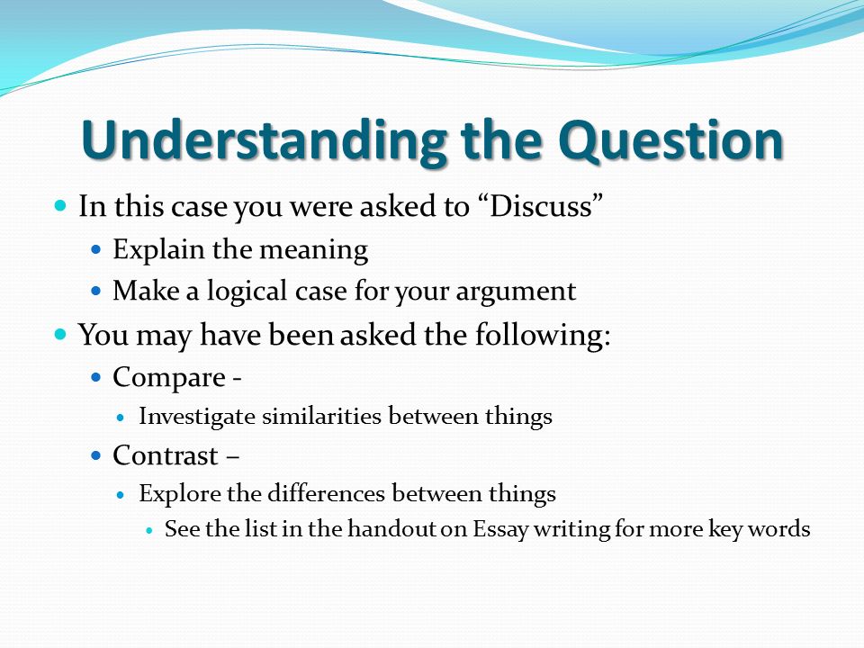 Understanding the Question In this case you were asked to Discuss Explain the meaning Make a logical case for your argument You may have been asked the following: Compare - Investigate similarities between things Contrast – Explore the differences between things See the list in the handout on Essay writing for more key words