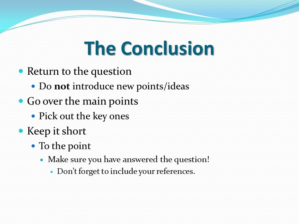 The Conclusion Return to the question Do not introduce new points/ideas Go over the main points Pick out the key ones Keep it short To the point Make sure you have answered the question.
