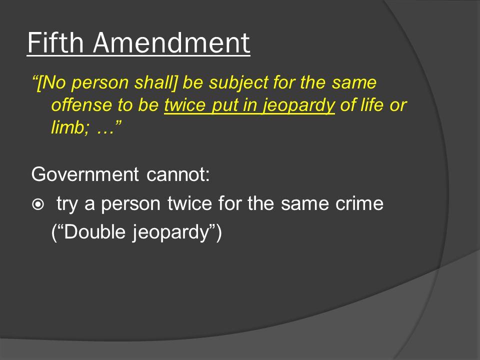 Fifth Amendment [No person shall] be subject for the same offense to be twice put in jeopardy of life or limb; … Government cannot:  try a person twice for the same crime ( Double jeopardy )