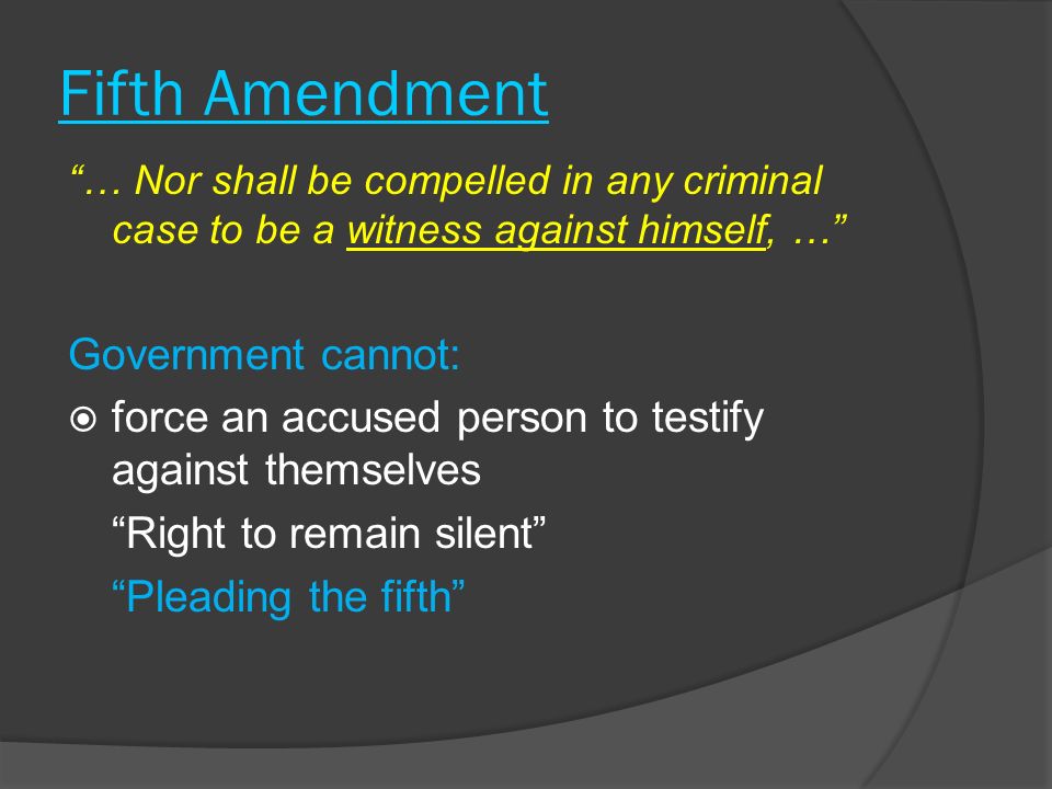 Fifth Amendment … Nor shall be compelled in any criminal case to be a witness against himself, … Government cannot:  force an accused person to testify against themselves Right to remain silent Pleading the fifth