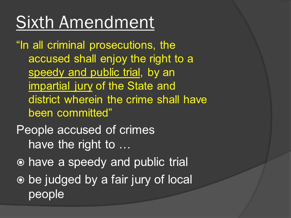 Sixth Amendment In all criminal prosecutions, the accused shall enjoy the right to a speedy and public trial, by an impartial jury of the State and district wherein the crime shall have been committed People accused of crimes have the right to …  have a speedy and public trial  be judged by a fair jury of local people