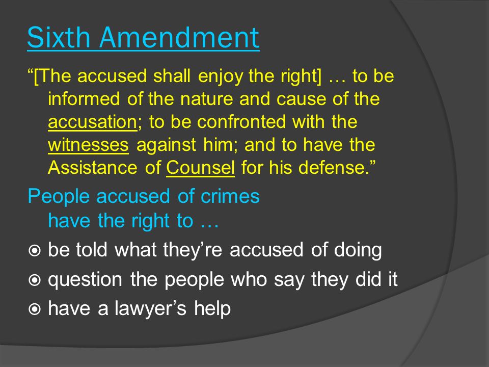 Sixth Amendment [The accused shall enjoy the right] … to be informed of the nature and cause of the accusation; to be confronted with the witnesses against him; and to have the Assistance of Counsel for his defense. People accused of crimes have the right to …  be told what they’re accused of doing  question the people who say they did it  have a lawyer’s help