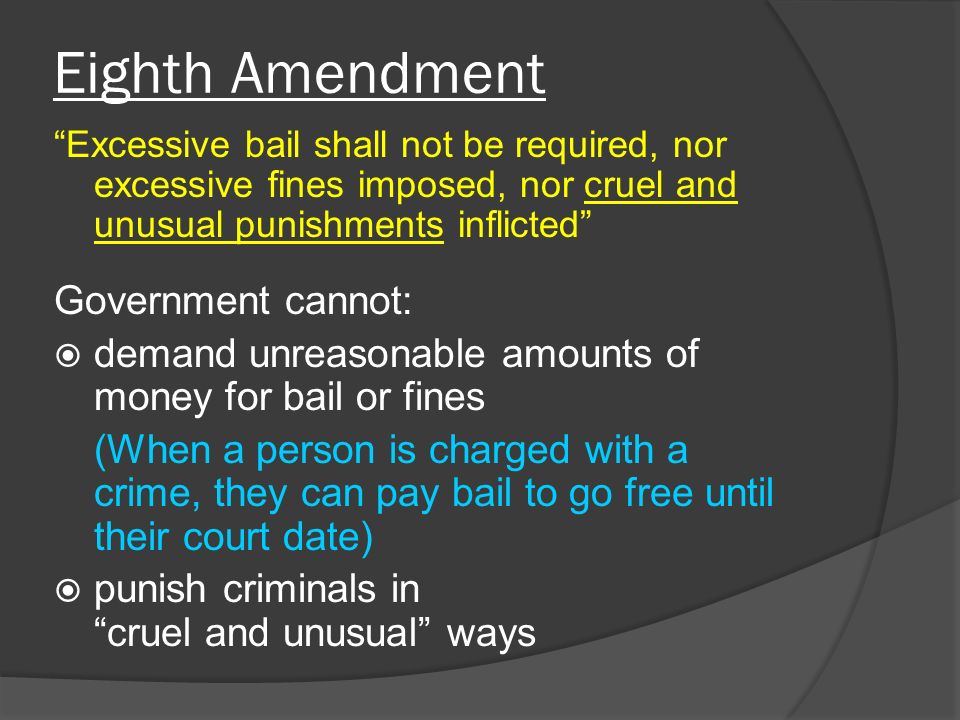 Eighth Amendment Excessive bail shall not be required, nor excessive fines imposed, nor cruel and unusual punishments inflicted Government cannot:  demand unreasonable amounts of money for bail or fines (When a person is charged with a crime, they can pay bail to go free until their court date)  punish criminals in cruel and unusual ways