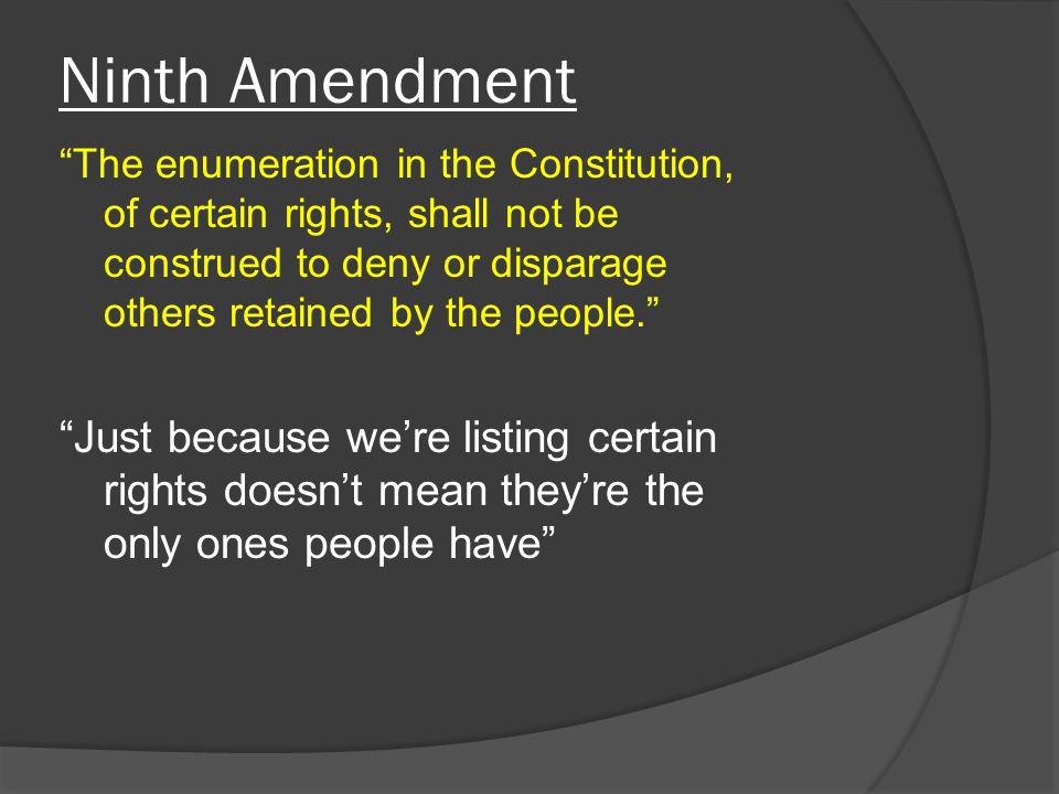 Ninth Amendment The enumeration in the Constitution, of certain rights, shall not be construed to deny or disparage others retained by the people. Just because we’re listing certain rights doesn’t mean they’re the only ones people have