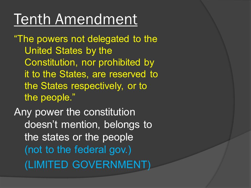 Tenth Amendment The powers not delegated to the United States by the Constitution, nor prohibited by it to the States, are reserved to the States respectively, or to the people. Any power the constitution doesn’t mention, belongs to the states or the people (not to the federal gov.) (LIMITED GOVERNMENT)