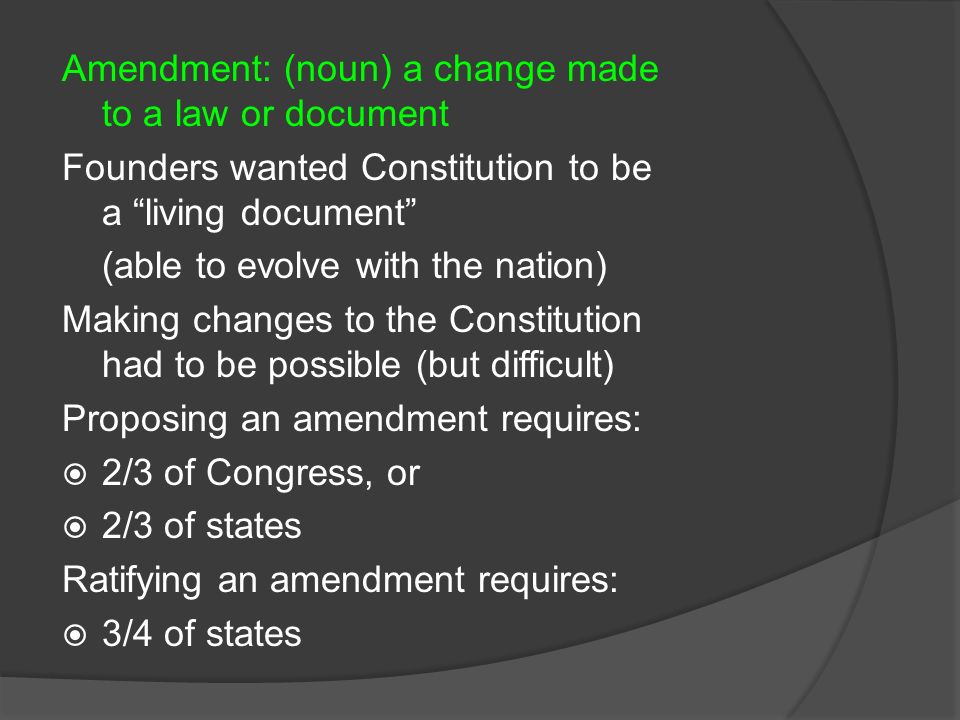 Amendment: (noun) a change made to a law or document Founders wanted Constitution to be a living document (able to evolve with the nation) Making changes to the Constitution had to be possible (but difficult) Proposing an amendment requires:  2/3 of Congress, or  2/3 of states Ratifying an amendment requires:  3/4 of states
