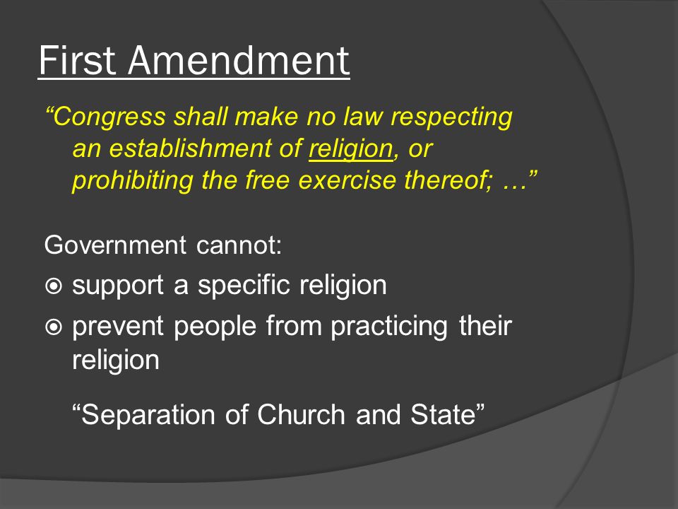 First Amendment Congress shall make no law respecting an establishment of religion, or prohibiting the free exercise thereof; … Government cannot:  support a specific religion  prevent people from practicing their religion Separation of Church and State