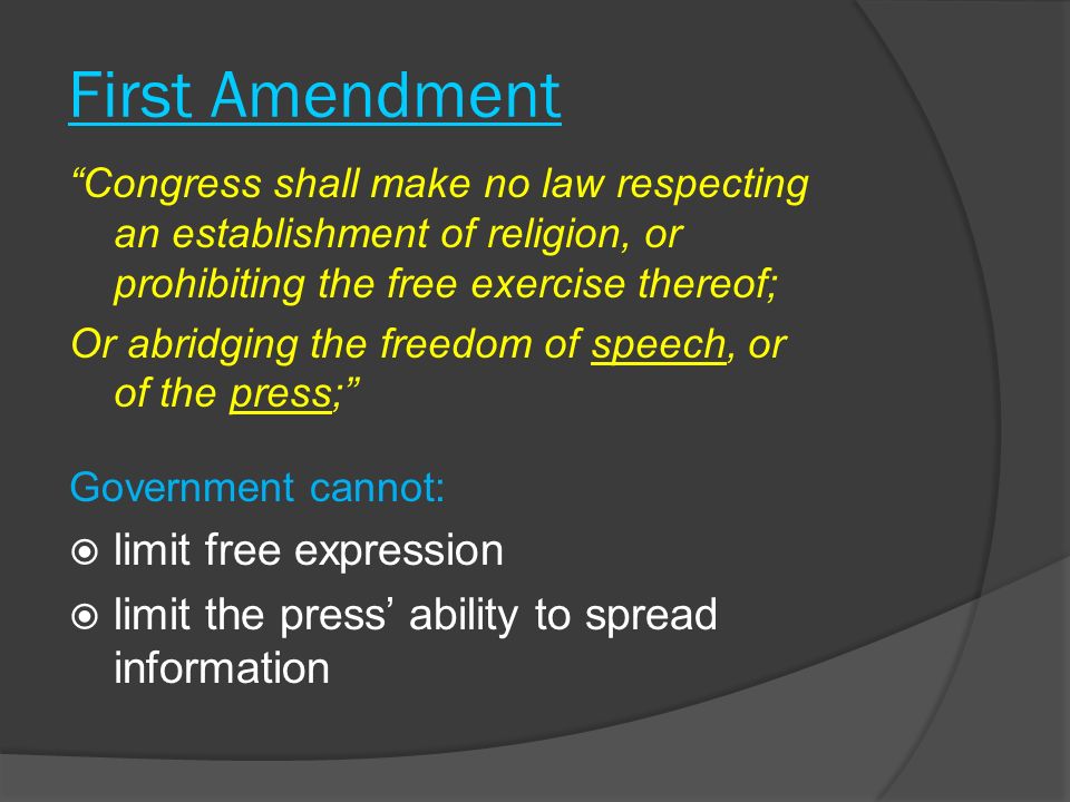 First Amendment Congress shall make no law respecting an establishment of religion, or prohibiting the free exercise thereof; Or abridging the freedom of speech, or of the press; Government cannot:  limit free expression  limit the press’ ability to spread information