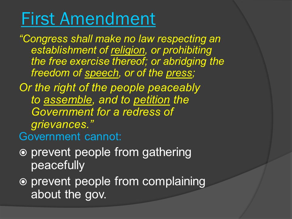 First Amendment Congress shall make no law respecting an establishment of religion, or prohibiting the free exercise thereof; or abridging the freedom of speech, or of the press; Or the right of the people peaceably to assemble, and to petition the Government for a redress of grievances. Government cannot:  prevent people from gathering peacefully  prevent people from complaining about the gov.