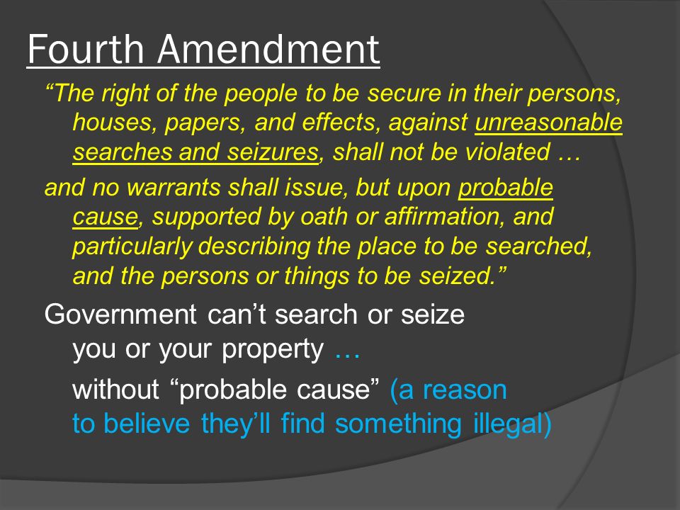 Fourth Amendment The right of the people to be secure in their persons, houses, papers, and effects, against unreasonable searches and seizures, shall not be violated … and no warrants shall issue, but upon probable cause, supported by oath or affirmation, and particularly describing the place to be searched, and the persons or things to be seized. Government can’t search or seize you or your property … without probable cause (a reason to believe they’ll find something illegal)