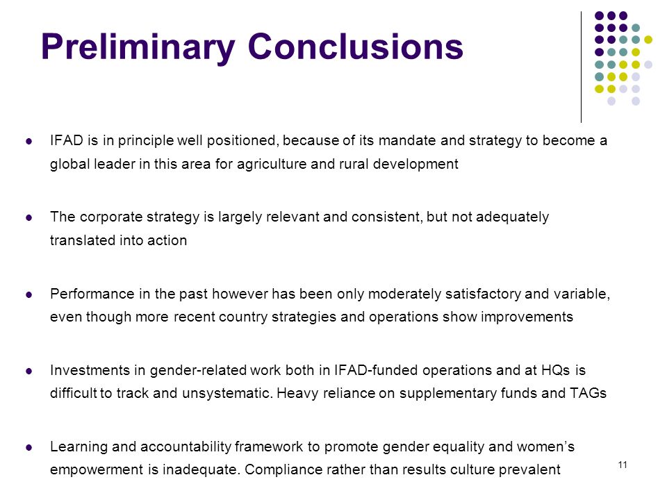 Preliminary Conclusions IFAD is in principle well positioned, because of its mandate and strategy to become a global leader in this area for agriculture and rural development The corporate strategy is largely relevant and consistent, but not adequately translated into action Performance in the past however has been only moderately satisfactory and variable, even though more recent country strategies and operations show improvements Investments in gender-related work both in IFAD-funded operations and at HQs is difficult to track and unsystematic.