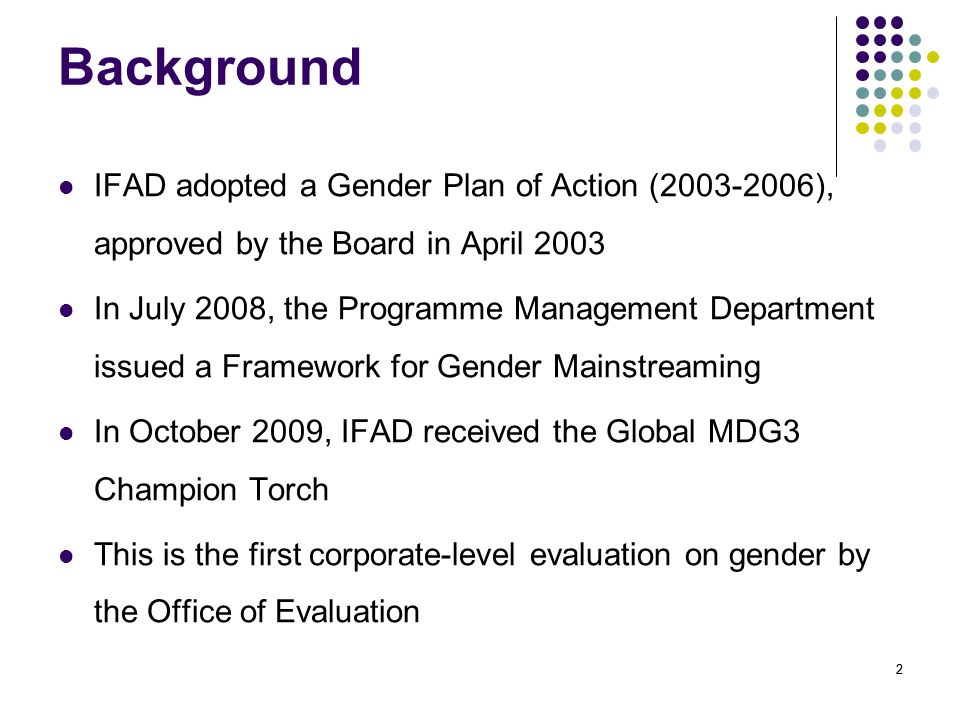 22 Background IFAD adopted a Gender Plan of Action ( ), approved by the Board in April 2003 In July 2008, the Programme Management Department issued a Framework for Gender Mainstreaming In October 2009, IFAD received the Global MDG3 Champion Torch This is the first corporate-level evaluation on gender by the Office of Evaluation